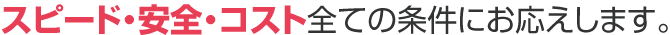 スピード・安全・コスト全ての条件にお応えします。